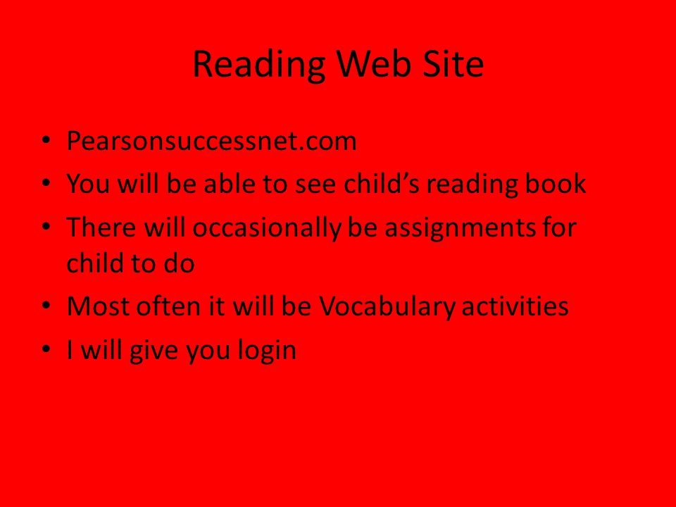 Reading Web Site Pearsonsuccessnet.com You will be able to see child’s reading book There will occasionally be assignments for child to do Most often it will be Vocabulary activities I will give you login