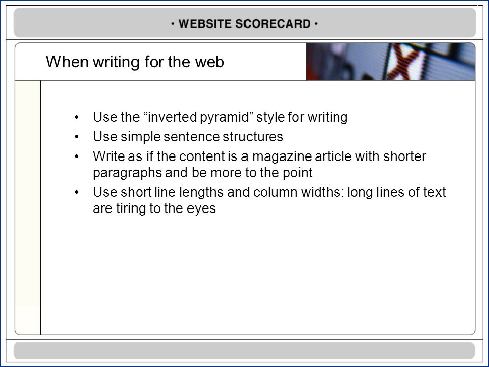 When writing for the web Use the inverted pyramid style for writing Use simple sentence structures Write as if the content is a magazine article with shorter paragraphs and be more to the point Use short line lengths and column widths: long lines of text are tiring to the eyes