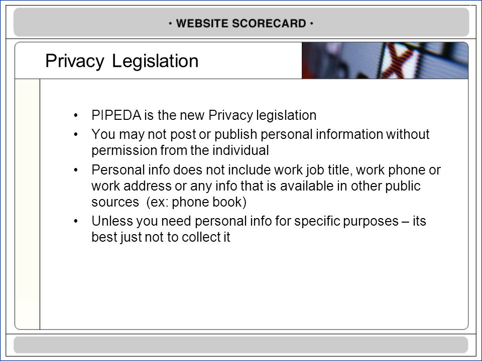 Privacy Legislation PIPEDA is the new Privacy legislation You may not post or publish personal information without permission from the individual Personal info does not include work job title, work phone or work address or any info that is available in other public sources (ex: phone book) Unless you need personal info for specific purposes – its best just not to collect it