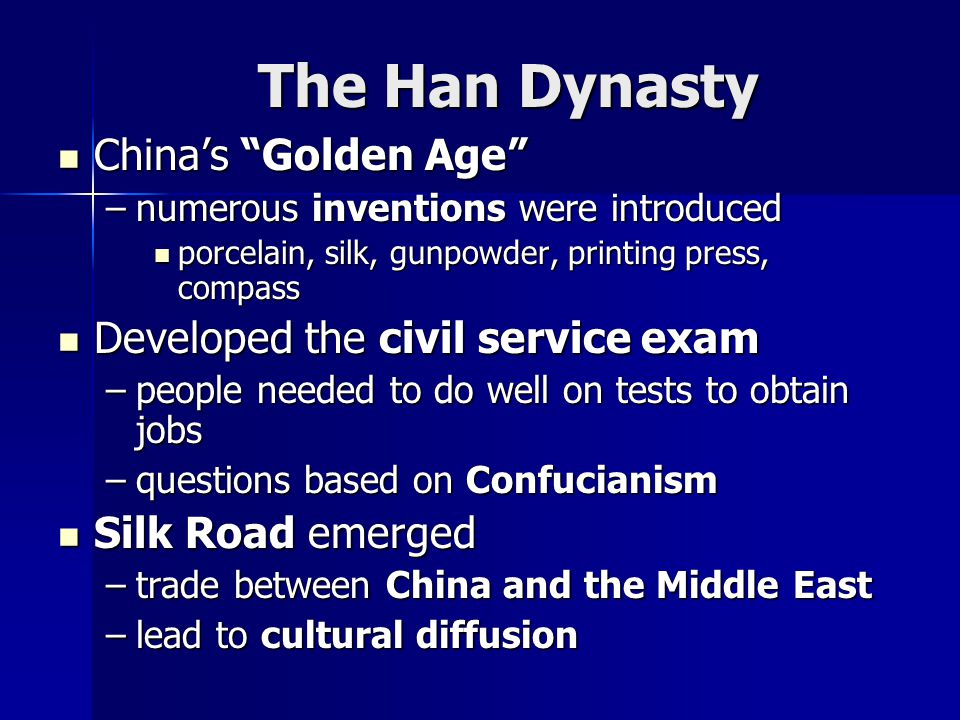 The Han Dynasty China’s Golden Age China’s Golden Age –numerous inventions were introduced porcelain, silk, gunpowder, printing press, compass porcelain, silk, gunpowder, printing press, compass Developed the civil service exam Developed the civil service exam –people needed to do well on tests to obtain jobs –questions based on Confucianism Silk Road emerged Silk Road emerged –trade between China and the Middle East –lead to cultural diffusion