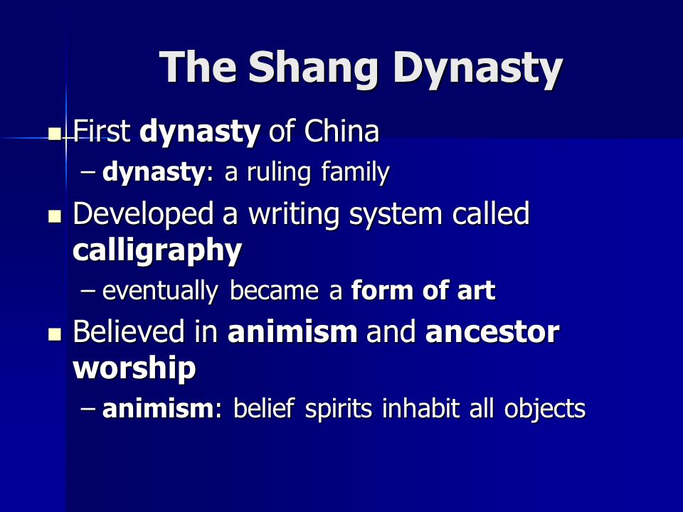 The Shang Dynasty First dynasty of China First dynasty of China –dynasty: a ruling family Developed a writing system called calligraphy Developed a writing system called calligraphy –eventually became a form of art Believed in animism and ancestor worship Believed in animism and ancestor worship –animism: belief spirits inhabit all objects