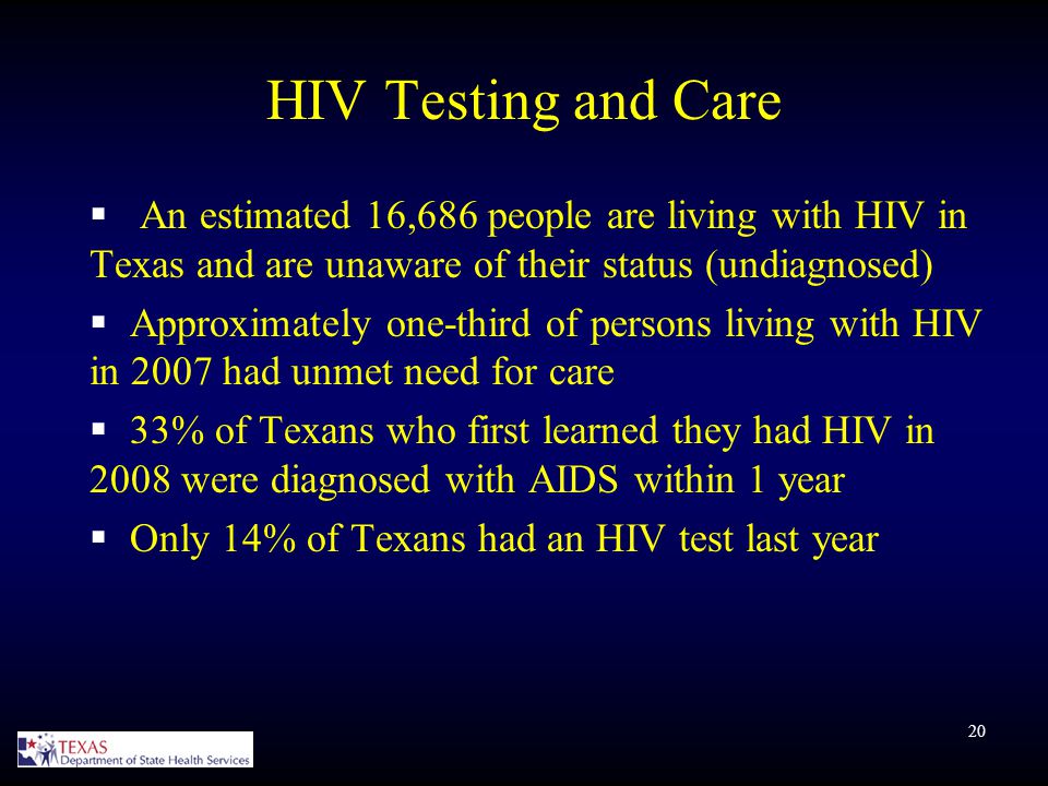 20 HIV Testing and Care  An estimated 16,686 people are living with HIV in Texas and are unaware of their status (undiagnosed)  Approximately one-third of persons living with HIV in 2007 had unmet need for care  33% of Texans who first learned they had HIV in 2008 were diagnosed with AIDS within 1 year  Only 14% of Texans had an HIV test last year