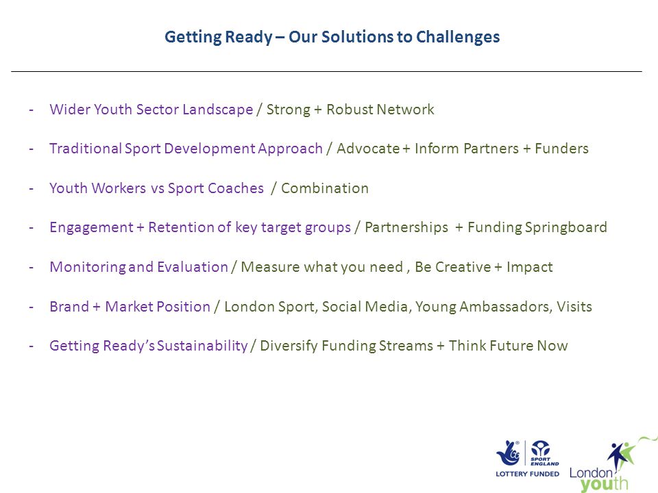Getting Ready – Our Solutions to Challenges -Wider Youth Sector Landscape / Strong + Robust Network -Traditional Sport Development Approach / Advocate + Inform Partners + Funders -Youth Workers vs Sport Coaches / Combination -Engagement + Retention of key target groups / Partnerships + Funding Springboard -Monitoring and Evaluation / Measure what you need, Be Creative + Impact -Brand + Market Position / London Sport, Social Media, Young Ambassadors, Visits -Getting Ready’s Sustainability / Diversify Funding Streams + Think Future Now