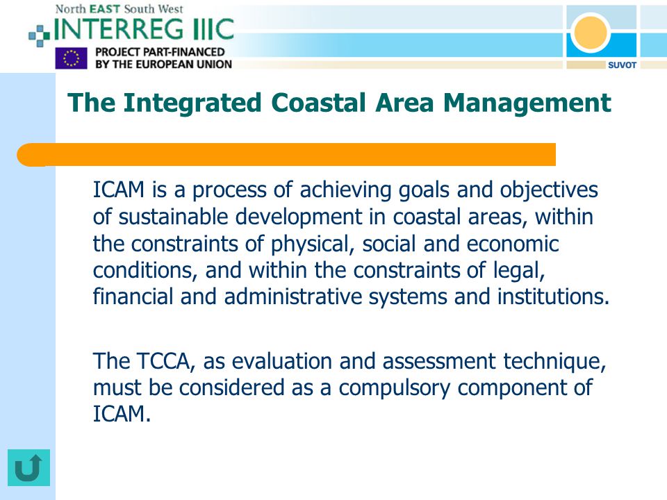 The Integrated Coastal Area Management ICAM is a process of achieving goals and objectives of sustainable development in coastal areas, within the constraints of physical, social and economic conditions, and within the constraints of legal, financial and administrative systems and institutions.