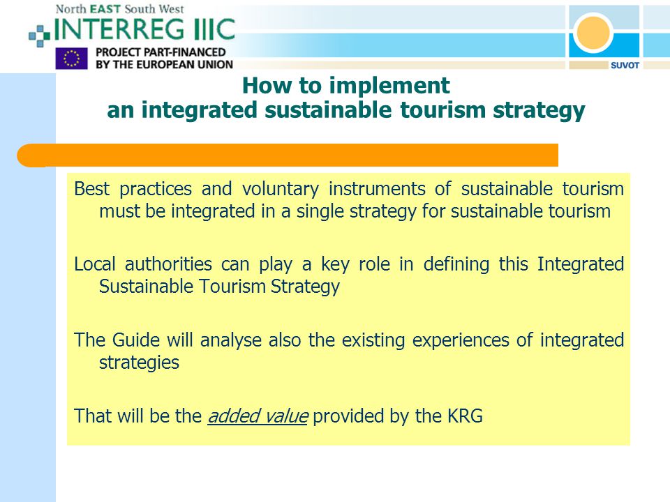 How to implement an integrated sustainable tourism strategy Best practices and voluntary instruments of sustainable tourism must be integrated in a single strategy for sustainable tourism Local authorities can play a key role in defining this Integrated Sustainable Tourism Strategy The Guide will analyse also the existing experiences of integrated strategies That will be the added value provided by the KRG
