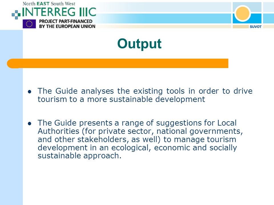 Output The Guide analyses the existing tools in order to drive tourism to a more sustainable development The Guide presents a range of suggestions for Local Authorities (for private sector, national governments, and other stakeholders, as well) to manage tourism development in an ecological, economic and socially sustainable approach.