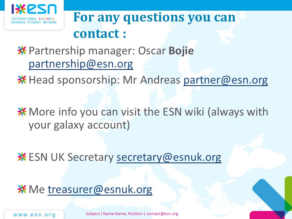 For any questions you can contact : Partnership manager: Oscar Bojie  Head sponsorship: Mr Andreas More info you can visit the ESN wiki (always with your galaxy account) ESN UK Secretary Me Subject | Name Name, Position |