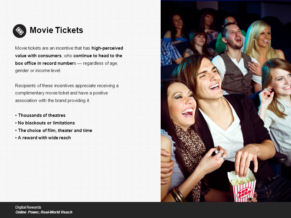 Movie Tickets Movie tickets are an incentive that has high-perceived value with consumers, who continue to head to the box office in record numbers — regardless of age, gender or income level.