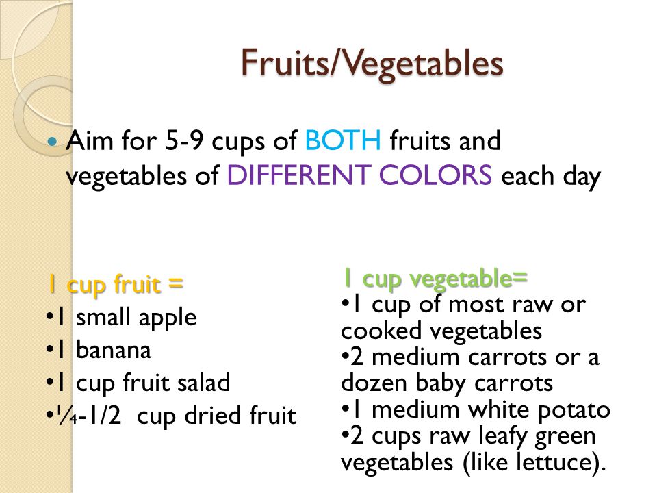 Fruits/Vegetables Aim for 5-9 cups of BOTH fruits and vegetables of DIFFERENT COLORS each day 1 cup fruit = 1 small apple 1 banana 1 cup fruit salad ¼-1/2 cup dried fruit 1 cup vegetable= 1 cup of most raw or cooked vegetables 2 medium carrots or a dozen baby carrots 1 medium white potato 2 cups raw leafy green vegetables (like lettuce).