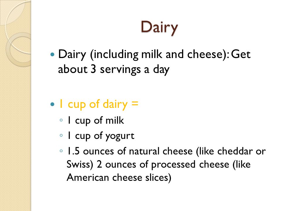 Dairy Dairy (including milk and cheese): Get about 3 servings a day 1 cup of dairy = ◦ 1 cup of milk ◦ 1 cup of yogurt ◦ 1.5 ounces of natural cheese (like cheddar or Swiss) 2 ounces of processed cheese (like American cheese slices)