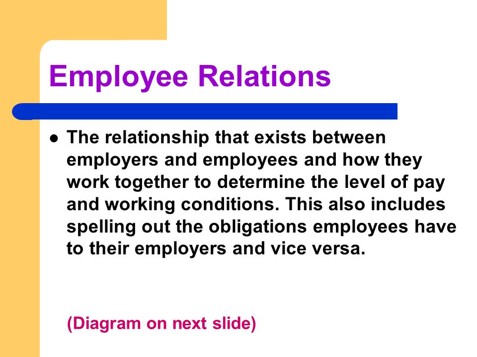 Employee Relations The relationship that exists between employers and employees and how they work together to determine the level of pay and working conditions.