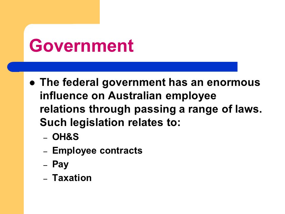 Government The federal government has an enormous influence on Australian employee relations through passing a range of laws.