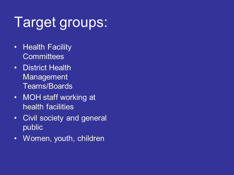 Target groups: Health Facility Committees District Health Management Teams/Boards MOH staff working at health facilities Civil society and general public Women, youth, children