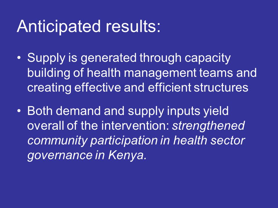 Anticipated results: Supply is generated through capacity building of health management teams and creating effective and efficient structures Both demand and supply inputs yield overall of the intervention: strengthened community participation in health sector governance in Kenya.