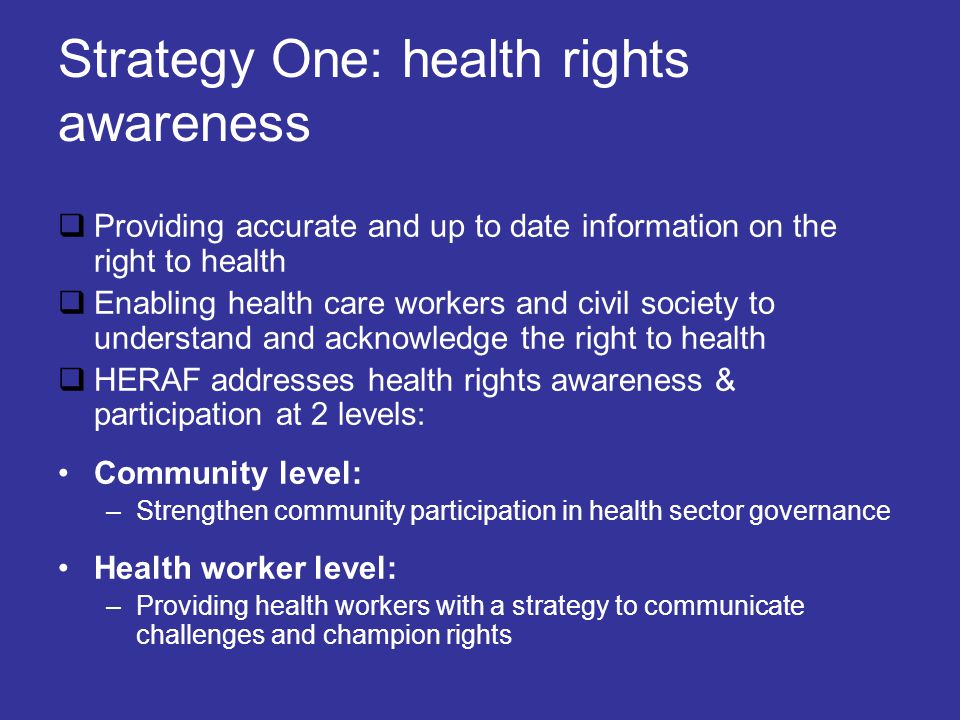 Strategy One: health rights awareness  Providing accurate and up to date information on the right to health  Enabling health care workers and civil society to understand and acknowledge the right to health  HERAF addresses health rights awareness & participation at 2 levels: Community level: –Strengthen community participation in health sector governance Health worker level: –Providing health workers with a strategy to communicate challenges and champion rights
