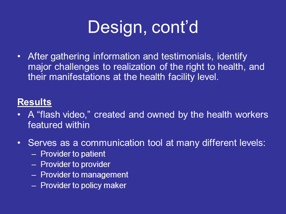 Design, cont’d After gathering information and testimonials, identify major challenges to realization of the right to health, and their manifestations at the health facility level.