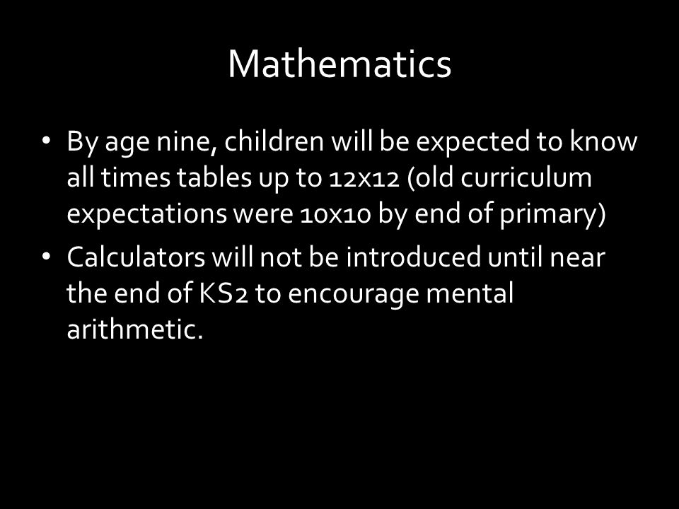 Mathematics By age nine, children will be expected to know all times tables up to 12x12 (old curriculum expectations were 10x10 by end of primary) Calculators will not be introduced until near the end of KS2 to encourage mental arithmetic.