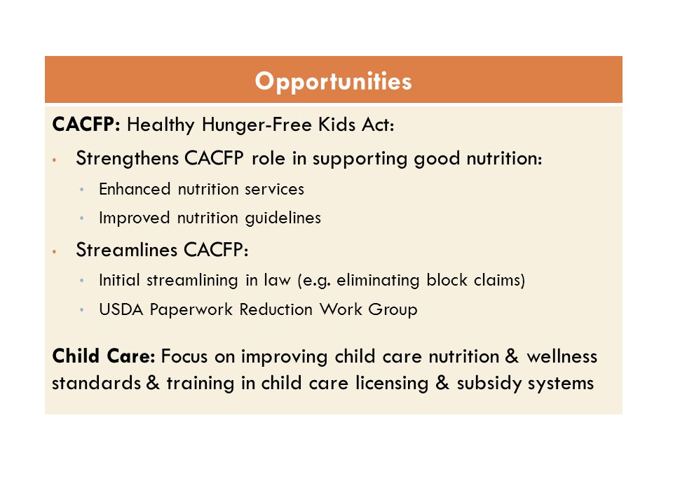 CACFP: Healthy Hunger-Free Kids Act: Strengthens CACFP role in supporting good nutrition: Enhanced nutrition services Improved nutrition guidelines Streamlines CACFP: Initial streamlining in law (e.g.