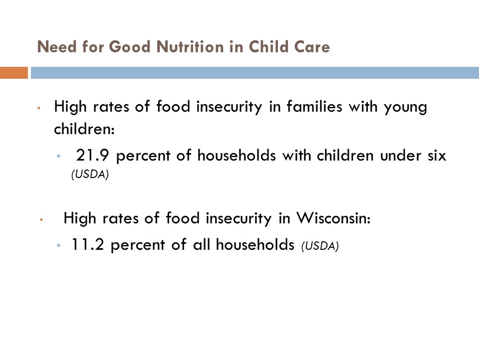 Need for Good Nutrition in Child Care High rates of food insecurity in families with young children: 21.9 percent of households with children under six (USDA) High rates of food insecurity in Wisconsin: 11.2 percent of all households (USDA)