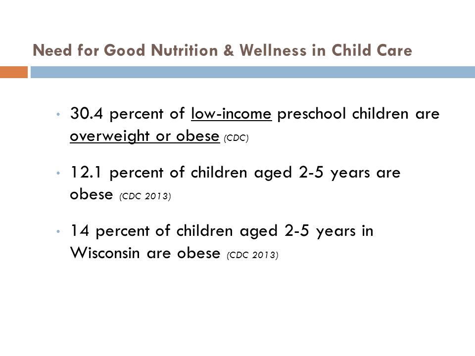 30.4 percent of low-income preschool children are overweight or obese (CDC) 12.1 percent of children aged 2-5 years are obese (CDC 2013) 14 percent of children aged 2-5 years in Wisconsin are obese (CDC 2013) Need for Good Nutrition & Wellness in Child Care