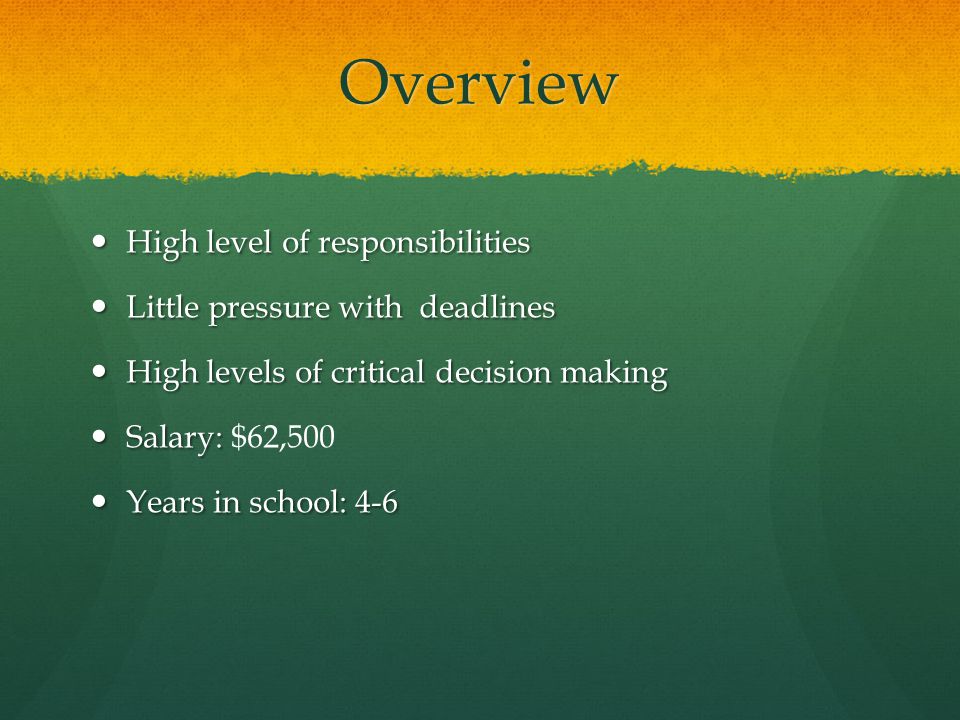 Overview High level of responsibilities High level of responsibilities Little pressure with deadlines Little pressure with deadlines High levels of critical decision making High levels of critical decision making Salary: Salary: $62,500 Years in school: 4-6 Years in school: 4-6