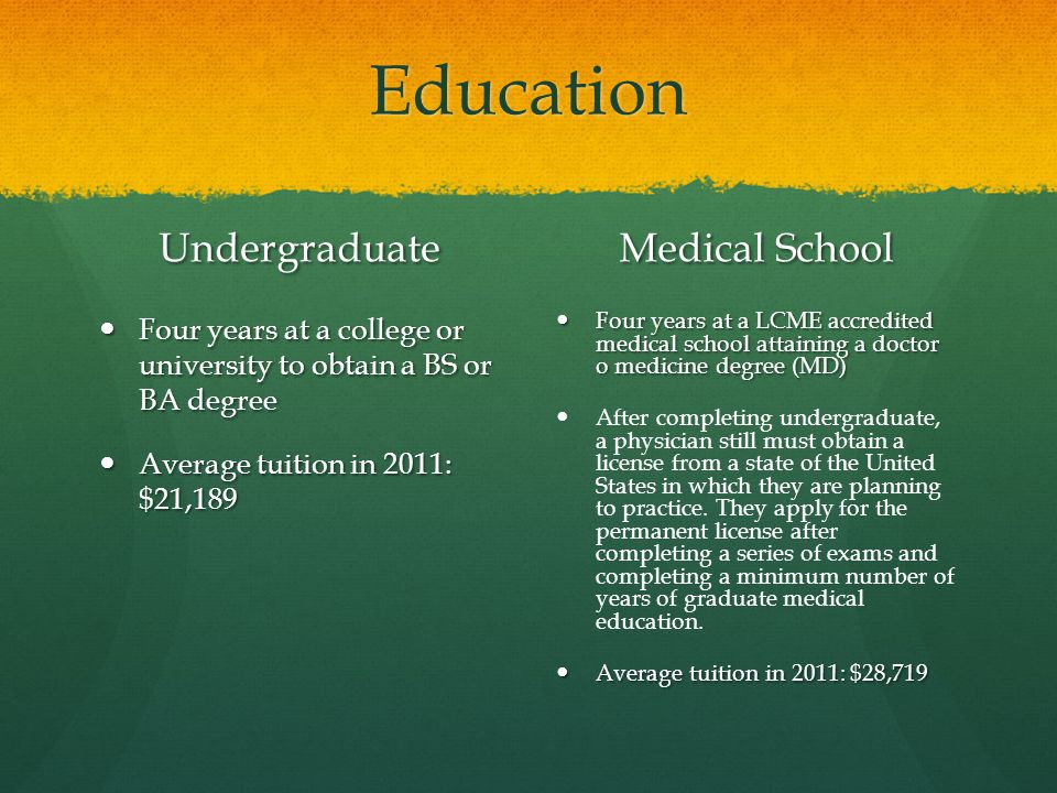 Education Undergraduate Four years at a college or university to obtain a BS or BA degree Average tuition in 2011: $21,189 Medical School Four years at a LCME accredited medical school attaining a doctor o medicine degree (MD) After completing undergraduate, a physician still must obtain a license from a state of the United States in which they are planning to practice.