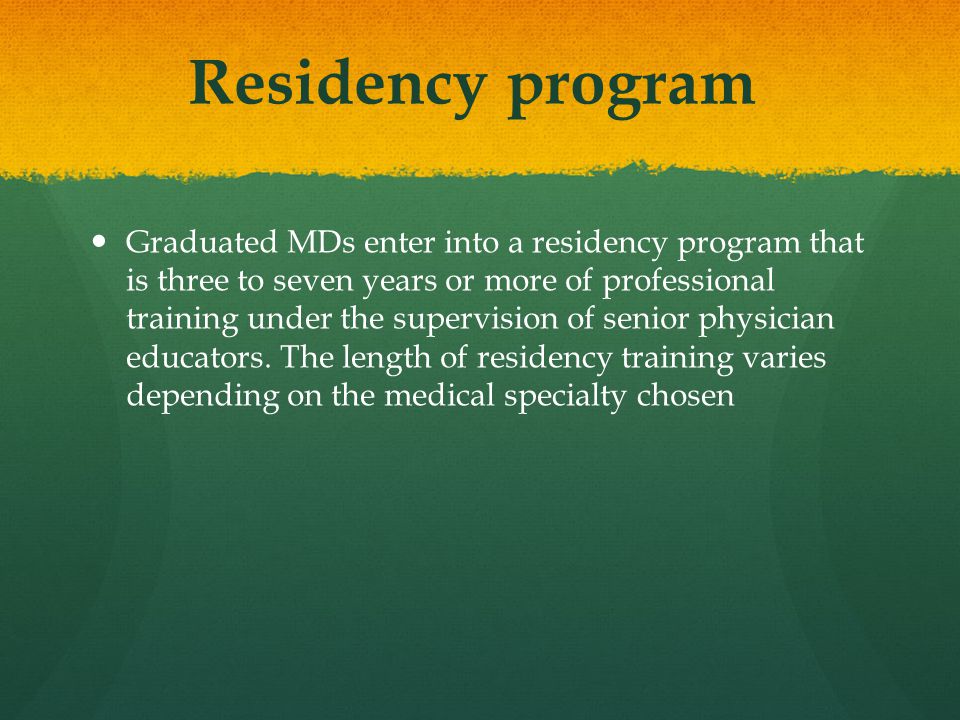 Residency program Graduated MDs enter into a residency program that is three to seven years or more of professional training under the supervision of senior physician educators.