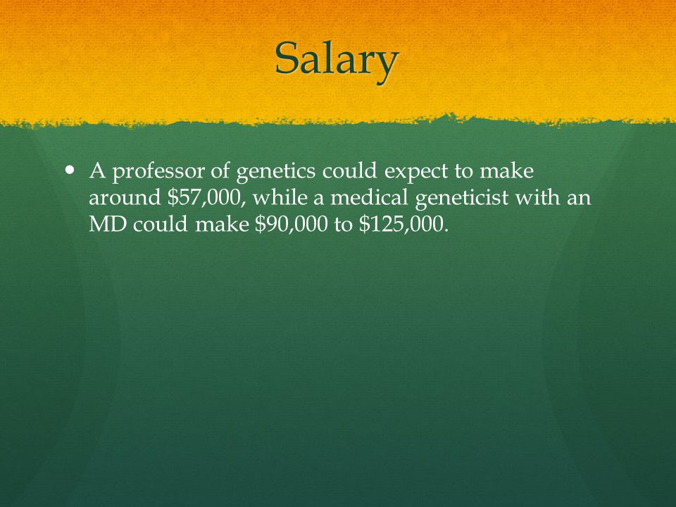 Salary A professor of genetics could expect to make around $57,000, while a medical geneticist with an MD could make $90,000 to $125,000.