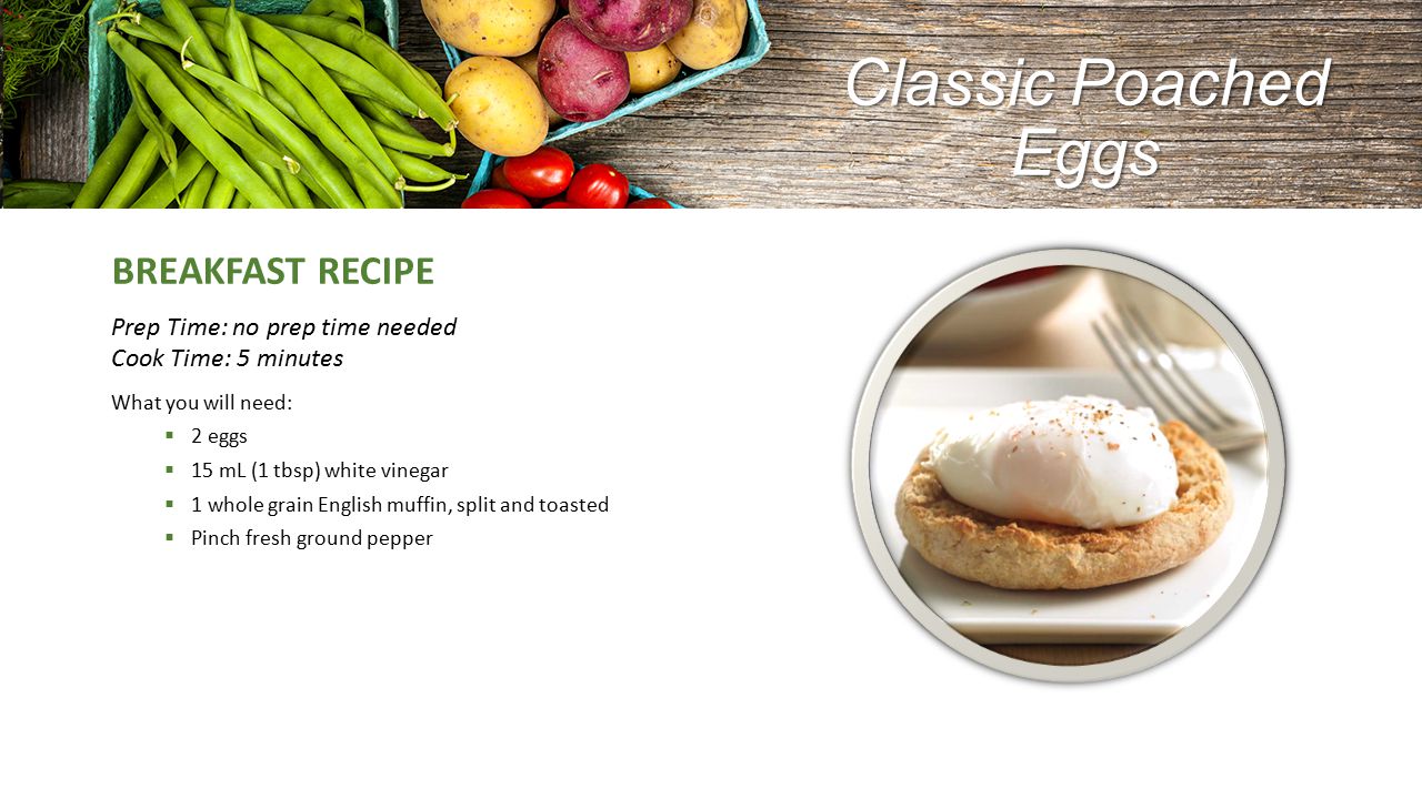 Classic Poached Eggs BREAKFAST RECIPE Prep Time: no prep time needed Cook Time: 5 minutes What you will need:  2 eggs  15 mL (1 tbsp) white vinegar  1 whole grain English muffin, split and toasted  Pinch fresh ground pepper