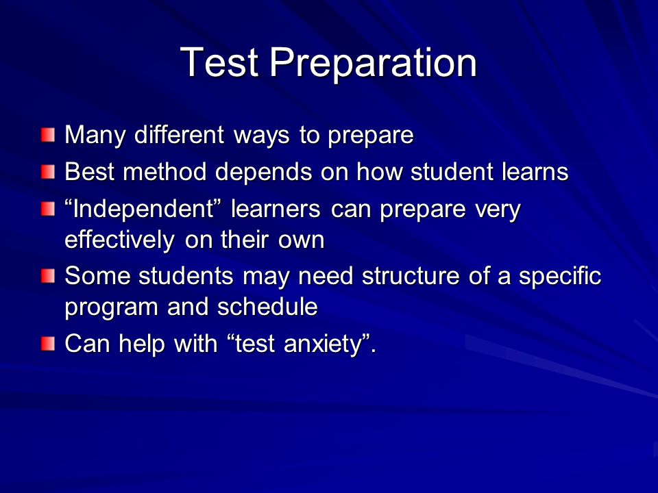 Test Preparation Many different ways to prepare Best method depends on how student learns Independent learners can prepare very effectively on their own Some students may need structure of a specific program and schedule Can help with test anxiety .