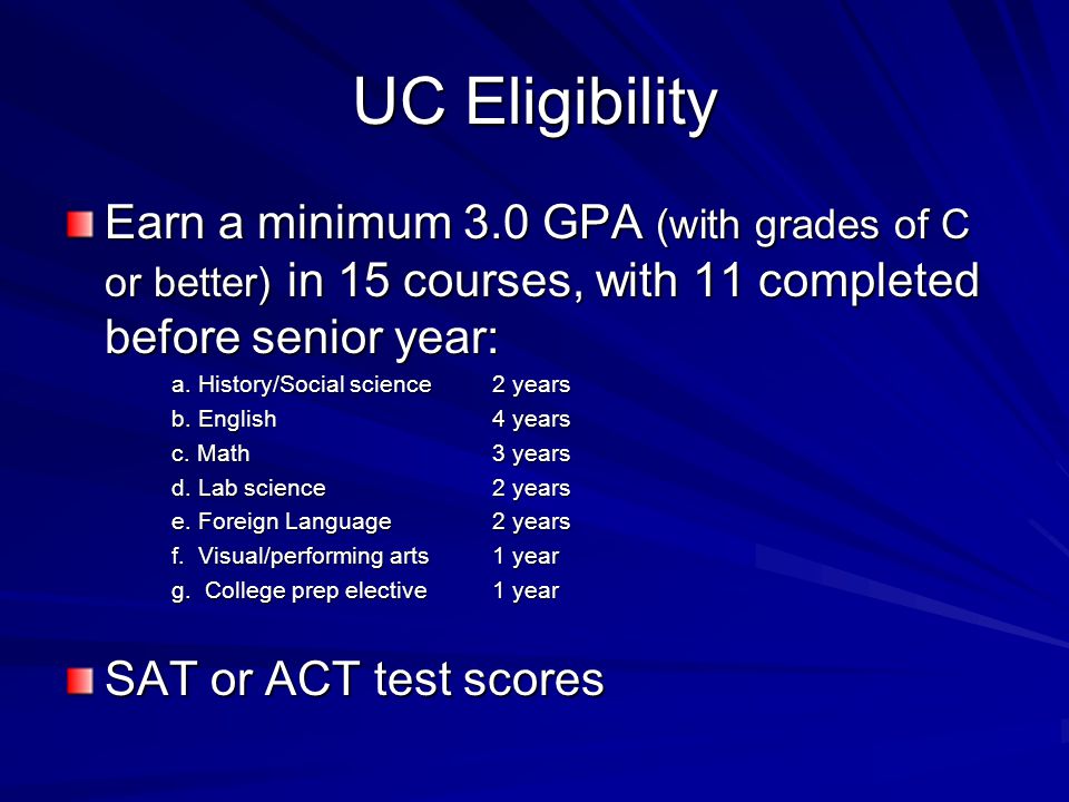 UC Eligibility Earn a minimum 3.0 GPA (with grades of C or better) in 15 courses, with 11 completed before senior year: a.