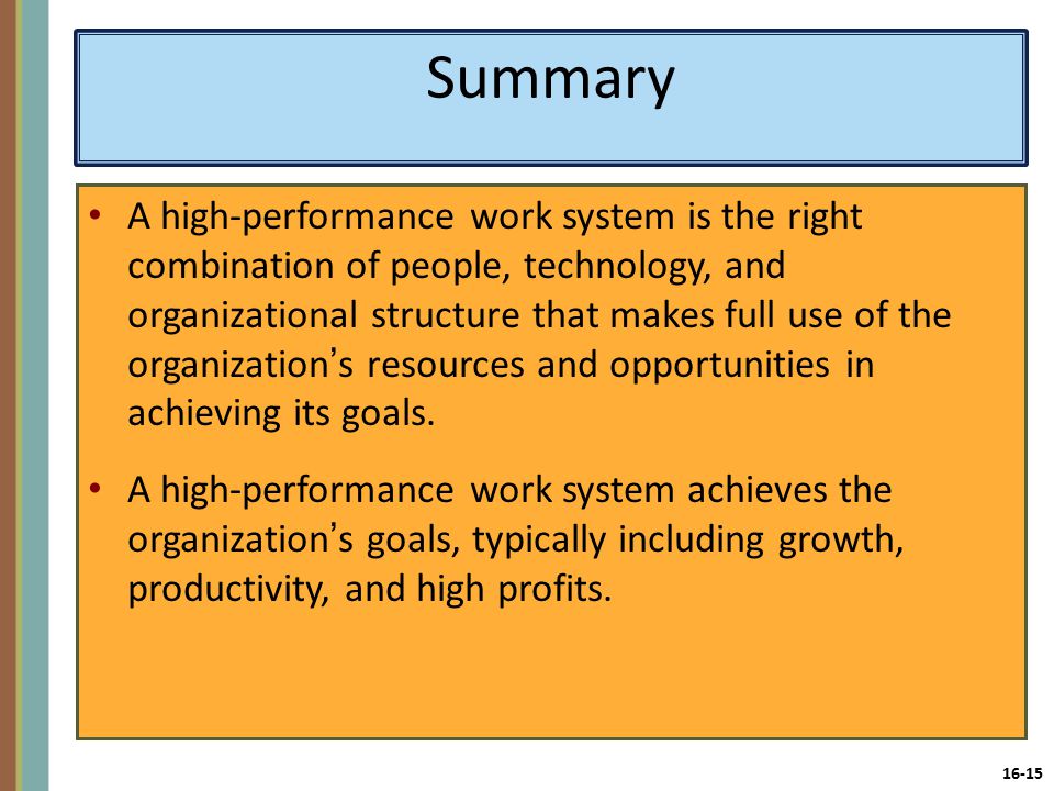 16-15 Summary A high-performance work system is the right combination of people, technology, and organizational structure that makes full use of the organization’s resources and opportunities in achieving its goals.