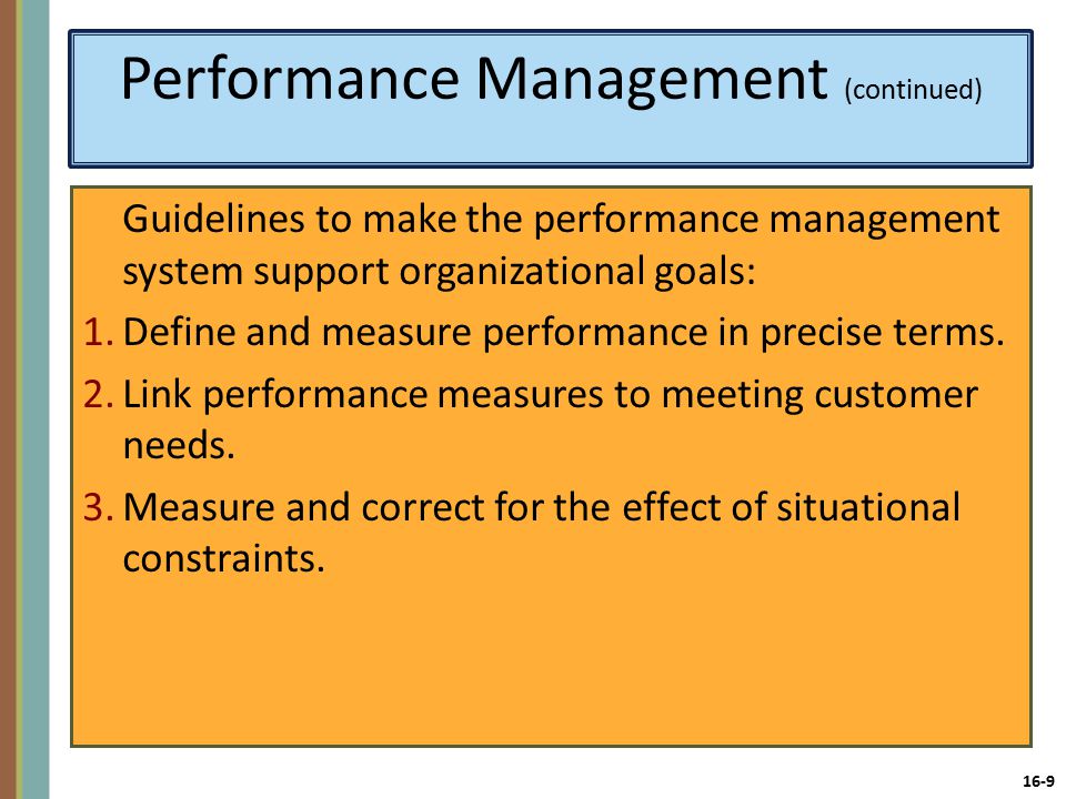 16-9 Performance Management (continued) Guidelines to make the performance management system support organizational goals: 1.Define and measure performance in precise terms.