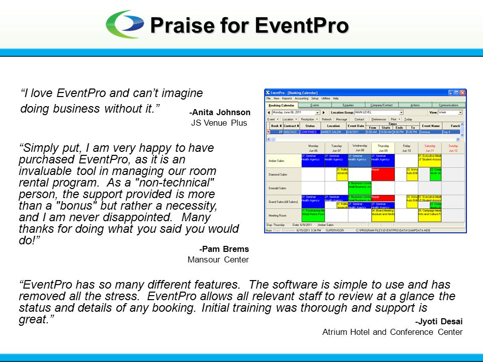 Praise for EventPro I love EventPro and can’t imagine doing business without it. -Anita Johnson JS Venue Plus Simply put, I am very happy to have purchased EventPro, as it is an invaluable tool in managing our room rental program.