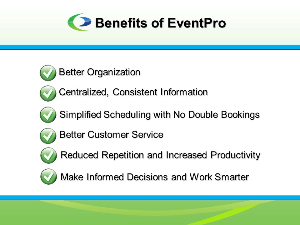 Benefits of EventPro Better Organization Centralized, Consistent Information Simplified Scheduling with No Double Bookings Better Customer Service Reduced Repetition and Increased Productivity Make Informed Decisions and Work Smarter