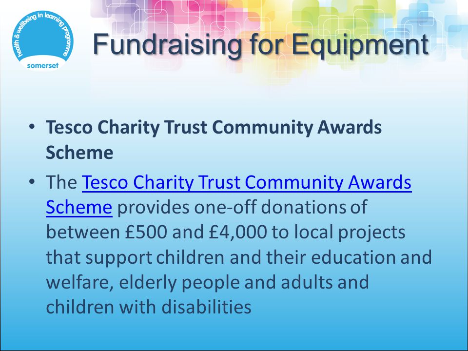 Fundraising for Equipment Tesco Charity Trust Community Awards Scheme The Tesco Charity Trust Community Awards Scheme provides one-off donations of between £500 and £4,000 to local projects that support children and their education and welfare, elderly people and adults and children with disabilitiesTesco Charity Trust Community Awards Scheme