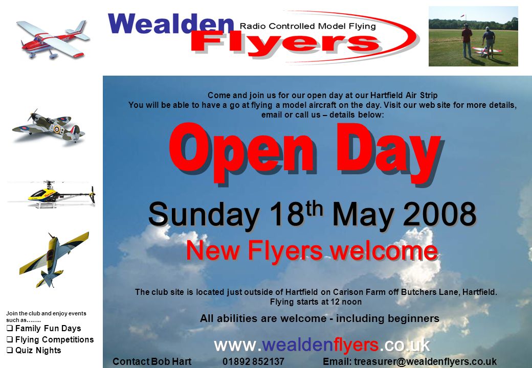 Sunday 18 th May 2008 New Flyers welcome Sunday 18 th May 2008 New Flyers welcome All abilities are welcome - including beginners   Contact Bob Hart Come and join us for our open day at our Hartfield Air Strip You will be able to have a go at flying a model aircraft on the day.
