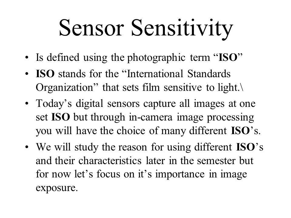 Sensor Sensitivity Is defined using the photographic term ISO ISO stands for the International Standards Organization that sets film sensitive to light.\ Today’s digital sensors capture all images at one set ISO but through in-camera image processing you will have the choice of many different ISO’s.