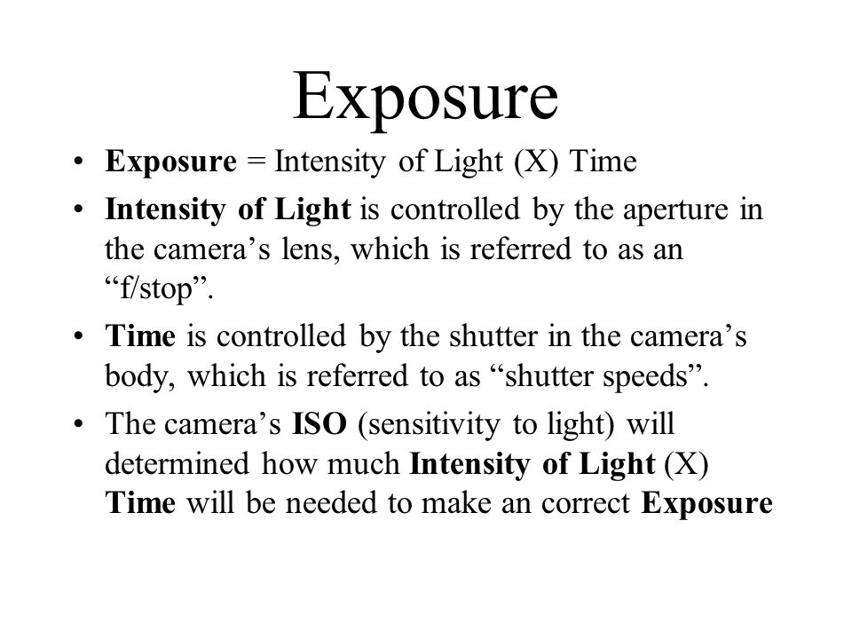 Exposure Exposure = Intensity of Light (X) Time Intensity of Light is controlled by the aperture in the camera’s lens, which is referred to as an f/stop .