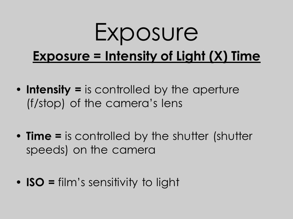 Exposure Exposure = Intensity of Light (X) Time Intensity = is controlled by the aperture (f/stop) of the camera’s lens Time = is controlled by the shutter (shutter speeds) on the camera ISO = film’s sensitivity to light