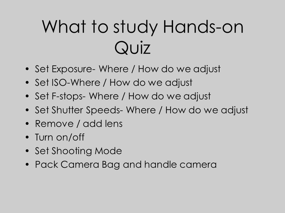 What to study Hands-on Quiz Set Exposure- Where / How do we adjust Set ISO-Where / How do we adjust Set F-stops- Where / How do we adjust Set Shutter Speeds- Where / How do we adjust Remove / add lens Turn on/off Set Shooting Mode Pack Camera Bag and handle camera