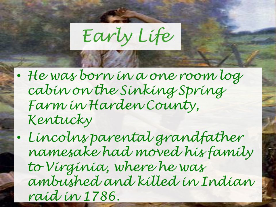 Early Life He was born in a one room log cabin on the Sinking Spring Farm in Harden County, Kentucky Lincolns parental grandfather namesake had moved his family to Virginia, where he was ambushed and killed in Indian raid in 1786.