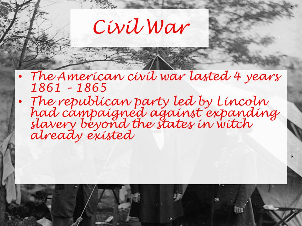 Civil War The American civil war lasted 4 years 1861 – 1865 The republican party led by Lincoln had campaigned against expanding slavery beyond the states in witch already existed