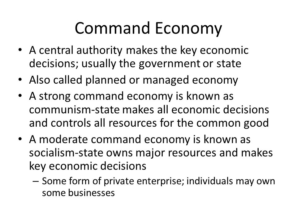 Command Economy A central authority makes the key economic decisions; usually the government or state Also called planned or managed economy A strong command economy is known as communism-state makes all economic decisions and controls all resources for the common good A moderate command economy is known as socialism-state owns major resources and makes key economic decisions – Some form of private enterprise; individuals may own some businesses