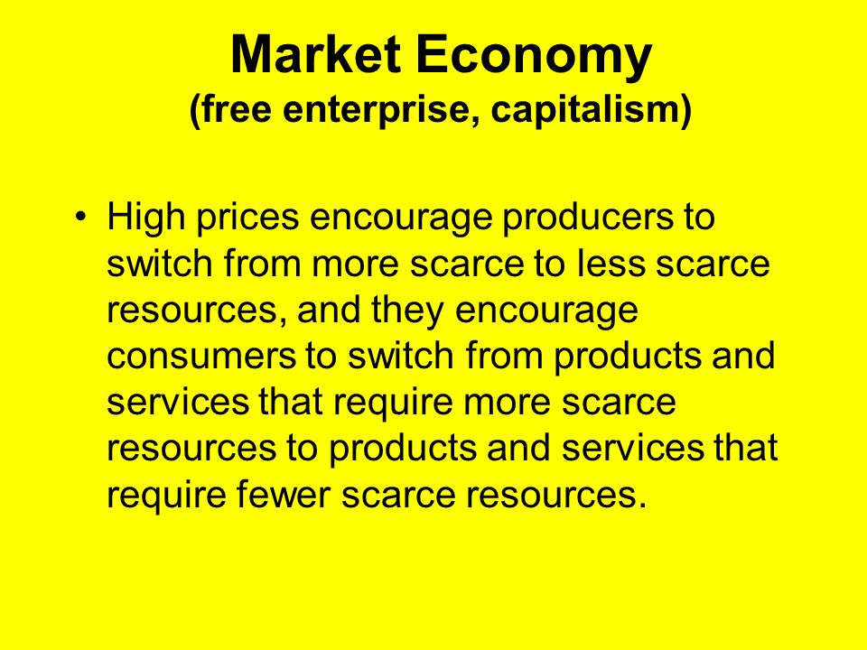 Market Economy (free enterprise, capitalism) High prices encourage producers to switch from more scarce to less scarce resources, and they encourage consumers to switch from products and services that require more scarce resources to products and services that require fewer scarce resources.
