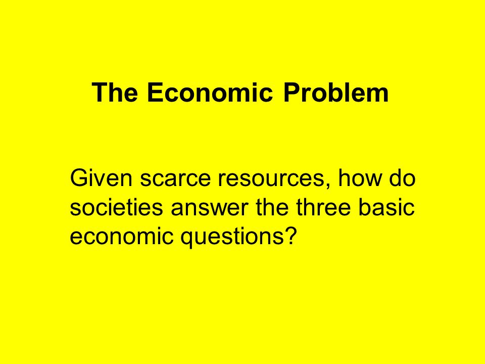 The Economic Problem Given scarce resources, how do societies answer the three basic economic questions
