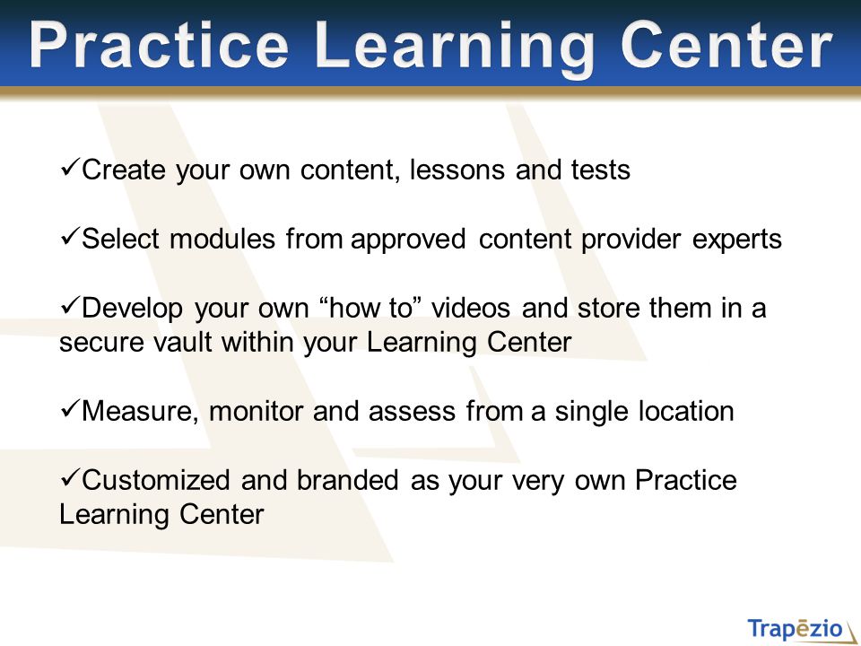 Create your own content, lessons and tests Select modules from approved content provider experts Develop your own how to videos and store them in a secure vault within your Learning Center Measure, monitor and assess from a single location Customized and branded as your very own Practice Learning Center