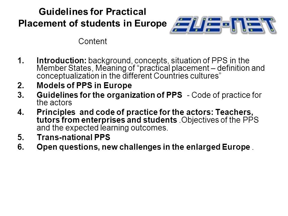 Guidelines for Practical Placement of students in Europe Content 1.Introduction: background, concepts, situation of PPS in the Member States, Meaning of practical placement – definition and conceptualization in the different Countries cultures 2.Models of PPS in Europe 3.Guidelines for the organization of PPS - Code of practice for the actors 4.Principles and code of practice for the actors: Teachers, tutors from enterprises and students.Objectives of the PPS and the expected learning outcomes.