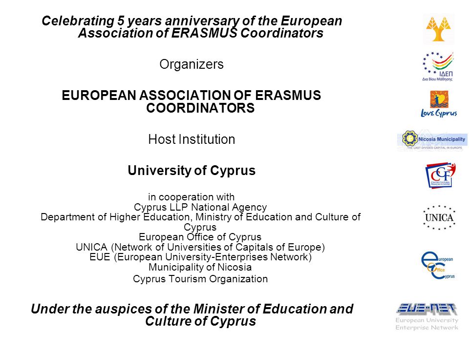 Celebrating 5 years anniversary of the European Association of ERASMUS Coordinators Organizers EUROPEAN ASSOCIATION OF ERASMUS COORDINATORS Host Institution University of Cyprus in cooperation with Cyprus LLP National Agency Department of Higher Education, Ministry of Education and Culture of Cyprus European Office of Cyprus UNICA (Network of Universities of Capitals of Europe) EUE (European University-Enterprises Network) Municipality of Nicosia Cyprus Tourism Organization Under the auspices of the Minister of Education and Culture of Cyprus