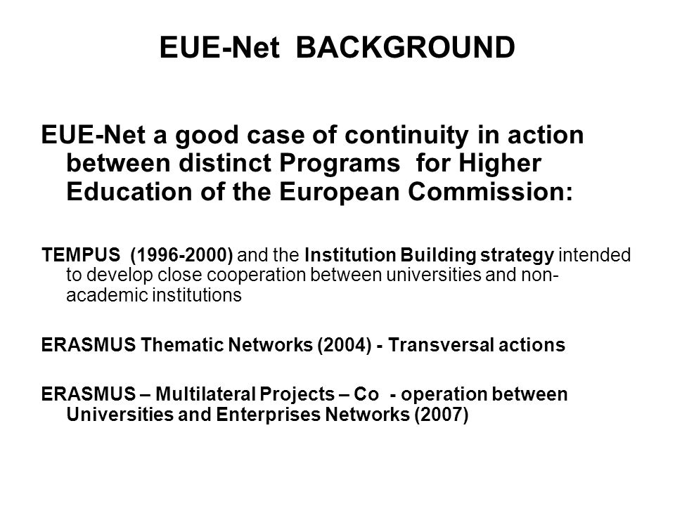 EUE-Net BACKGROUND EUE-Net a good case of continuity in action between distinct Programs for Higher Education of the European Commission: TEMPUS ( ) and the Institution Building strategy intended to develop close cooperation between universities and non- academic institutions ERASMUS Thematic Networks (2004) - Transversal actions ERASMUS – Multilateral Projects – Co - operation between Universities and Enterprises Networks (2007)